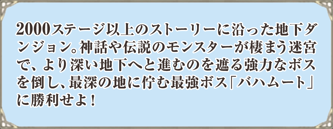 2000ステージ以上のストーリーに沿った地下ダンジョン。神話や伝説のモンスターが棲まう迷宮で、より深い地下へと進むのを遮る強力なボスを倒し、最深の地に佇む最強ボス「バハムート」に勝利せよ！