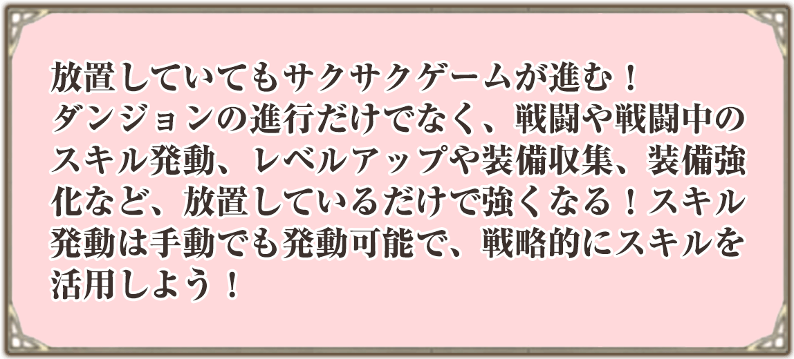 放置していてもサクサクゲームが進む！
ダンジョンの進行だけでなく、戦闘や戦闘中のスキル発動、レベルアップや装備収集、装備強化など、放置しているだけで強くなる！スキル発動は手動でも発動可能で、戦略的にスキルを活用しよう！