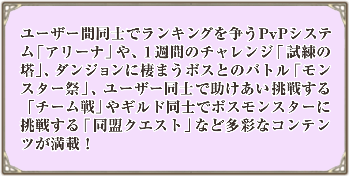 ユーザー間同士でランキングを争うPvPシステム「アリーナ」や、1週間のチャレンジ「試練の塔」、ダンジョンに棲まうボスとのバトル「モンスター祭」、ユーザー同士で助けあい挑戦する「チーム戦」やギルド同士でボスモンスターに挑戦する「同盟クエスト」など多彩なコンテンツが満載！